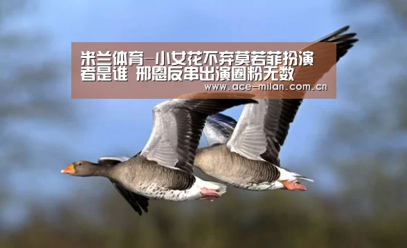 米兰体育-小女花不弃莫若菲扮演者是谁 邢恩反串出演圈粉无数(图2) 米兰体育下载