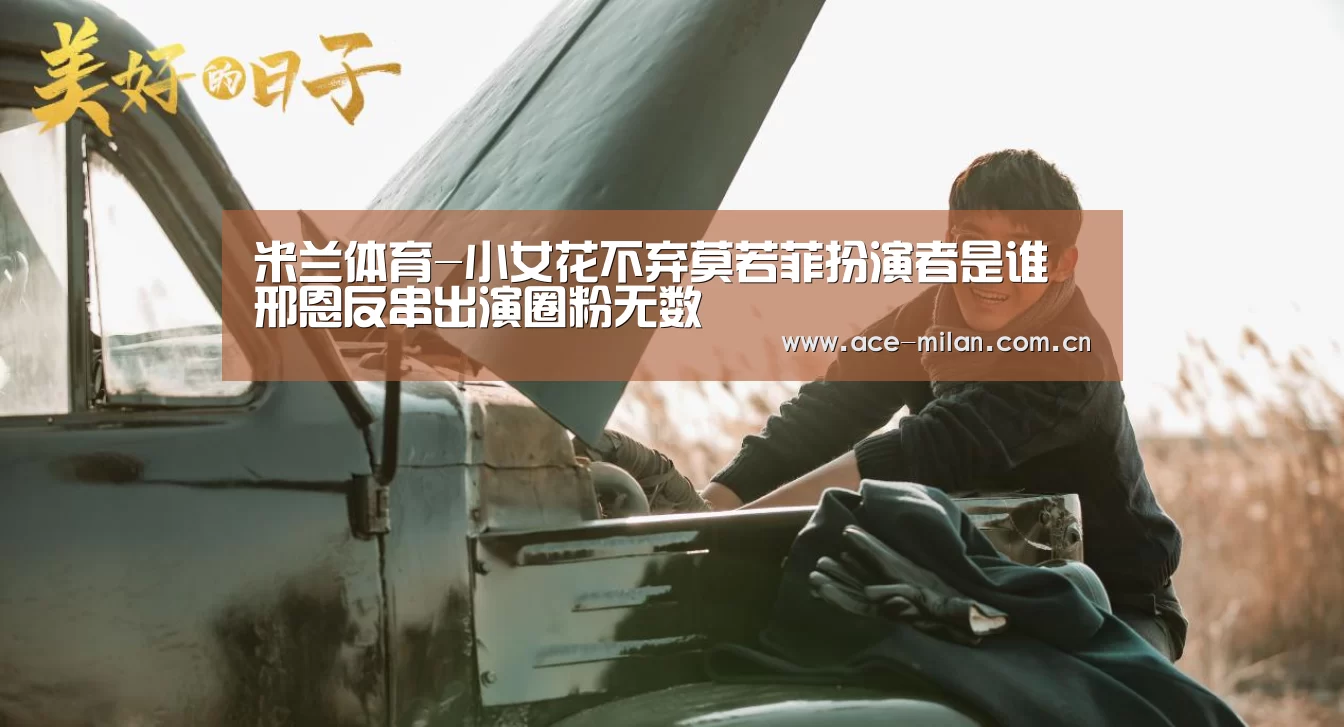 米兰体育-小女花不弃莫若菲扮演者是谁 邢恩反串出演圈粉无数(图3) 米兰体育下载